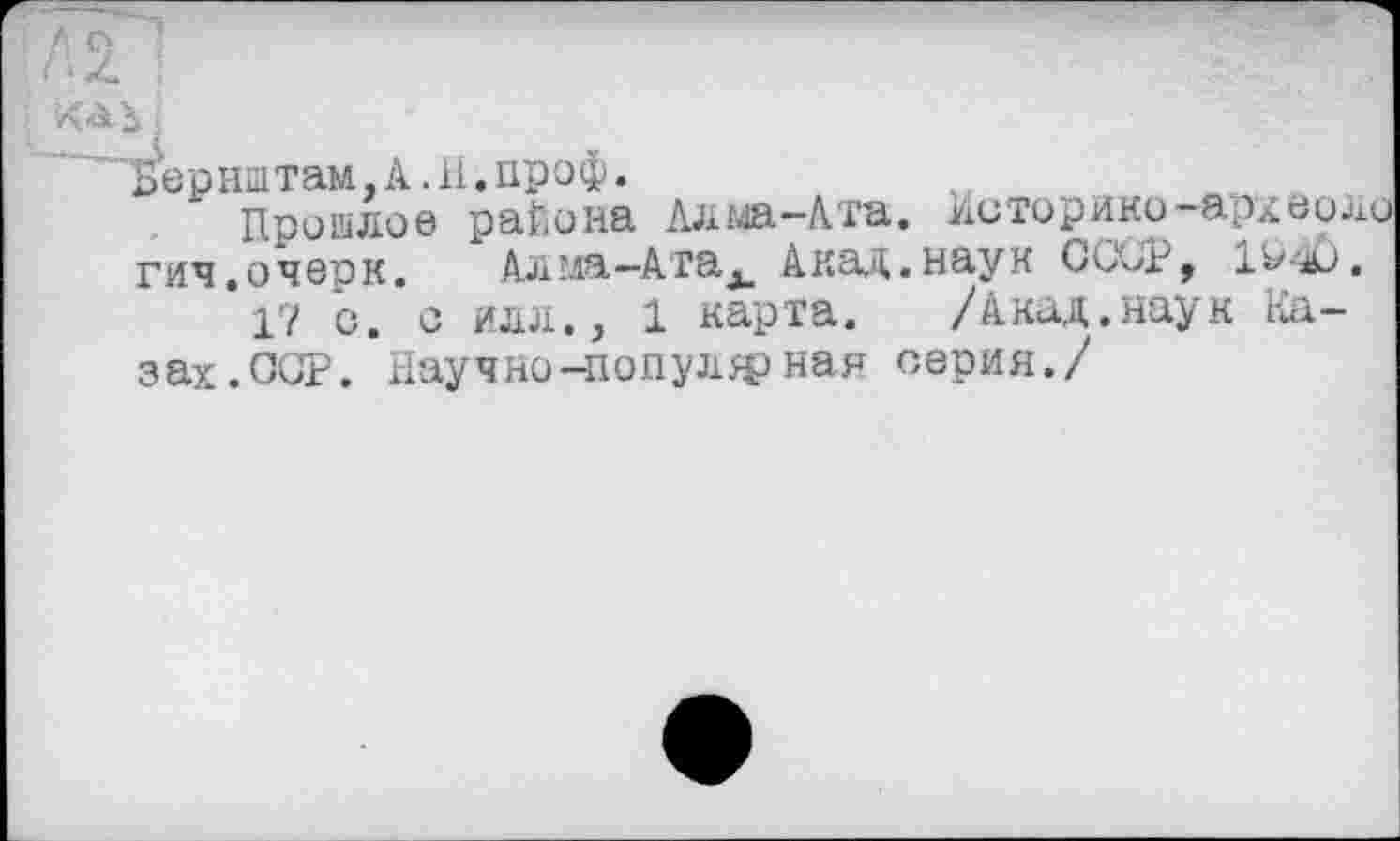 ﻿'---- п
Л2. !
1
Бернштам.А.Н.проф.
Пришлое района Алма-Ата. /історики архбило гич.очвїїк. Алма-Атах Акад.наук Си\>г, 1&4J.
17 с. с илл., 1 карта. /Акад.наук Казах.ССР. Научно-популярная серия./